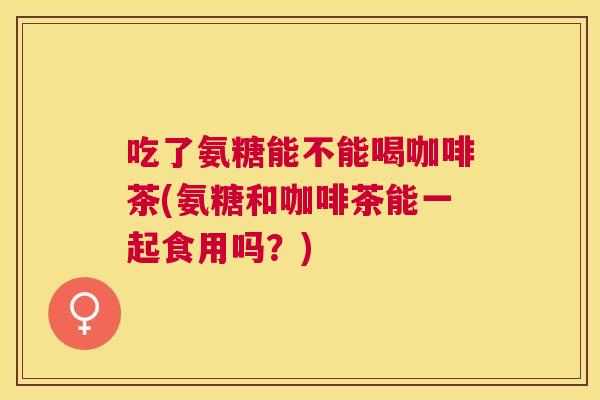 吃了氨糖能不能喝咖啡茶(氨糖和咖啡茶能一起食用吗？)