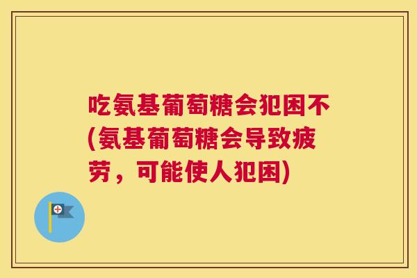 吃氨基葡萄糖会犯困不(氨基葡萄糖会导致疲劳，可能使人犯困)