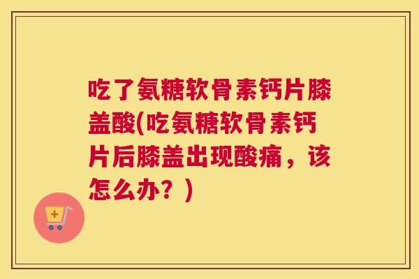 吃了氨糖软骨素钙片膝盖酸(吃氨糖软骨素钙片后膝盖出现酸痛,该怎么办?) 吃了氨糖软骨素钙片膝盖酸(吃氨糖软骨素钙片后膝盖出现酸痛,该怎么办?)