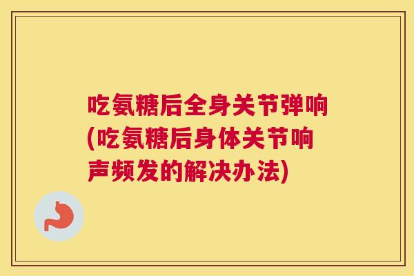 吃氨糖后全身关节弹响(吃氨糖后身体关节响声频发的解决办法)