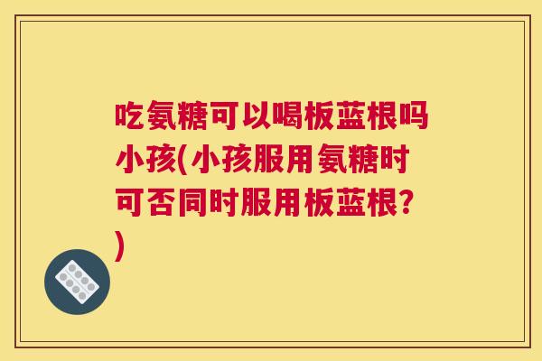 吃氨糖可以喝板蓝根吗小孩(小孩服用氨糖时可否同时服用板蓝根？)