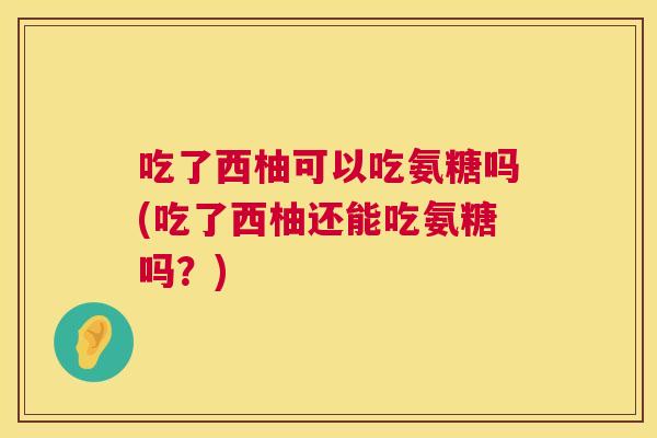 吃了西柚可以吃氨糖吗(吃了西柚还能吃氨糖吗？)