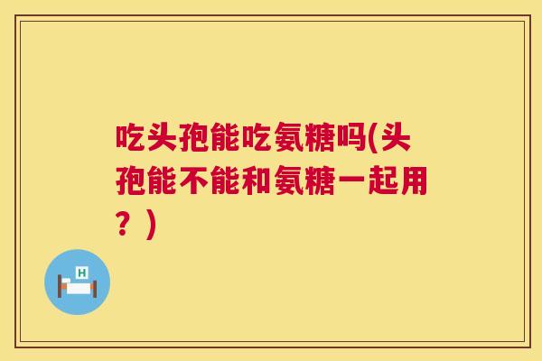 吃头孢能吃氨糖吗(头孢能不能和氨糖一起用？)