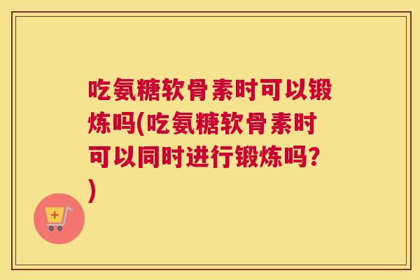 吃氨糖软骨素时可以锻炼吗(吃氨糖软骨素时可以同时进行锻炼吗？)