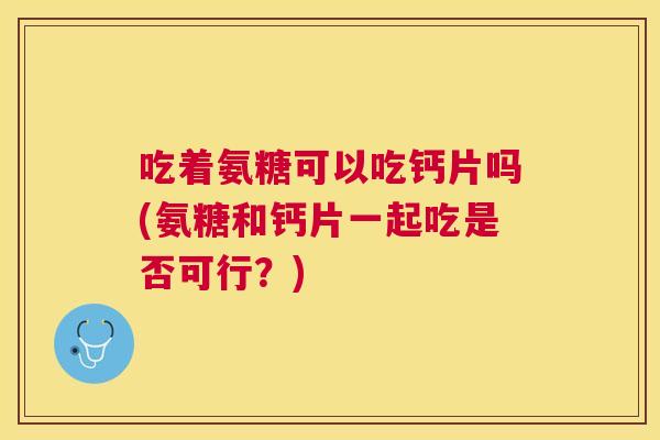 吃着氨糖可以吃钙片吗(氨糖和钙片一起吃是否可行？)