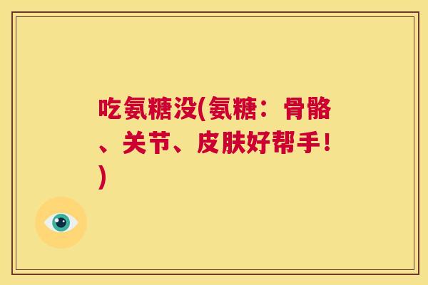 吃氨糖没(氨糖：骨骼、关节、皮肤好帮手！)