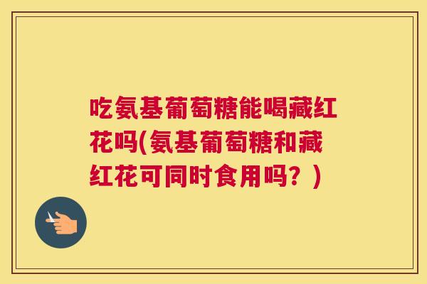 吃氨基葡萄糖能喝藏红花吗(氨基葡萄糖和藏红花可同时食用吗？)