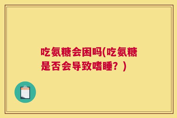 吃氨糖会困吗(吃氨糖是否会导致嗜睡？)