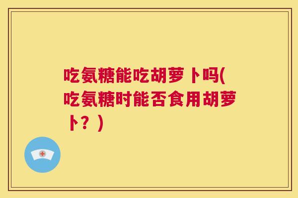吃氨糖能吃胡萝卜吗(吃氨糖时能否食用胡萝卜？)