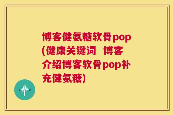 博客健氨糖软骨pop(健康关键词  博客介绍博客软骨pop补充健氨糖)