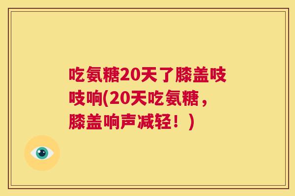 吃氨糖20天了膝盖吱吱响(20天吃氨糖，膝盖响声减轻！)