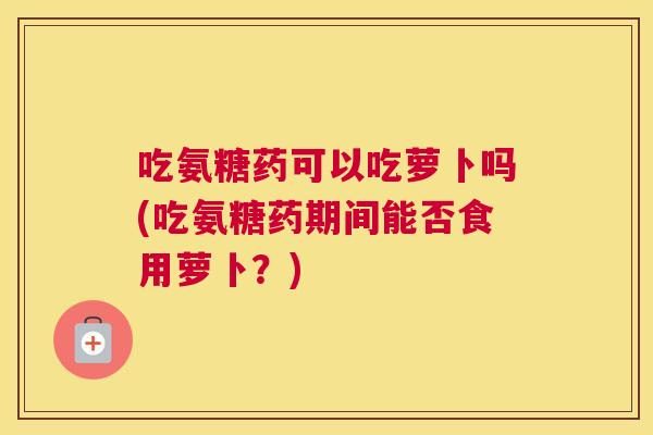吃氨糖药可以吃萝卜吗(吃氨糖药期间能否食用萝卜？)