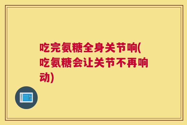 吃完氨糖全身关节响(吃氨糖会让关节不再响动)