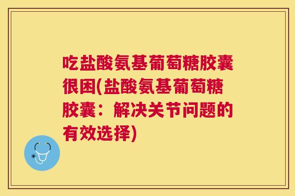 吃盐酸氨基葡萄糖胶囊很困(盐酸氨基葡萄糖胶囊：解决关节问题的有效选择)