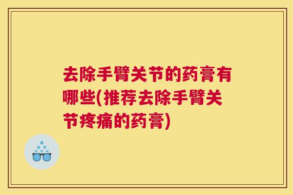 去除手臂关节的药膏有哪些(推荐去除手臂关节疼痛的药膏)