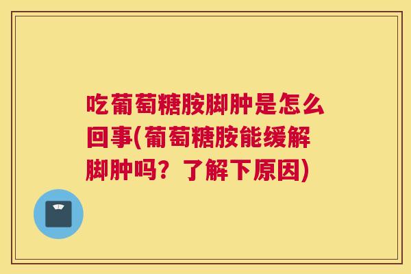 吃葡萄糖胺脚肿是怎么回事(葡萄糖胺能缓解脚肿吗？了解下原因)