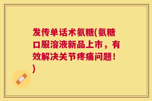 发传单话术氨糖(氨糖口服溶液新品上市，有效解决关节疼痛问题！)