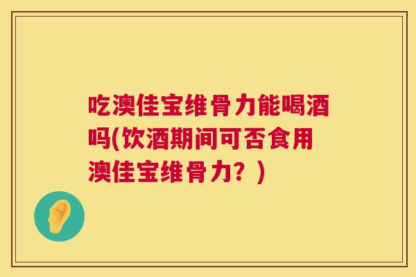 吃澳佳宝维骨力能喝酒吗(饮酒期间可否食用澳佳宝维骨力？)