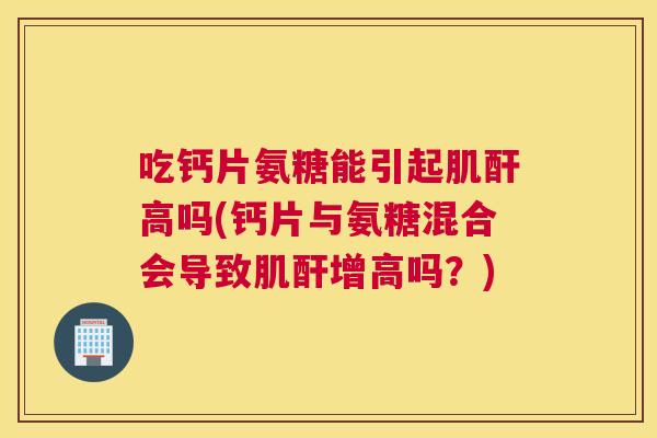 吃钙片氨糖能引起肌酐高吗(钙片与氨糖混合会导致肌酐增高吗？)