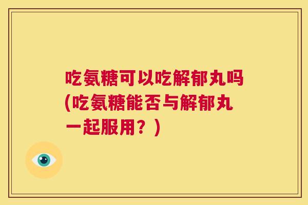 吃氨糖可以吃解郁丸吗(吃氨糖能否与解郁丸一起服用？)