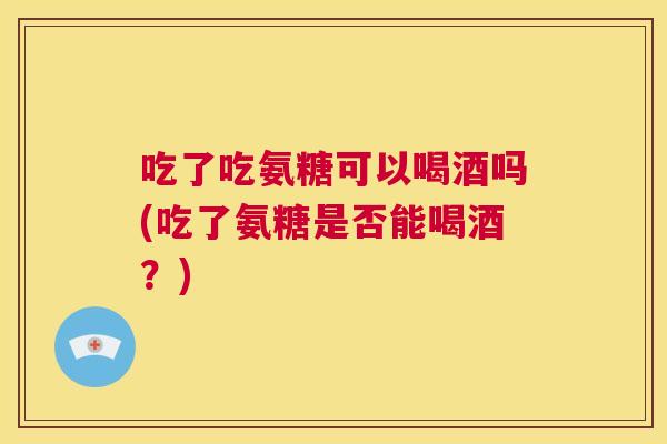 吃了吃氨糖可以喝酒吗(吃了氨糖是否能喝酒？)
