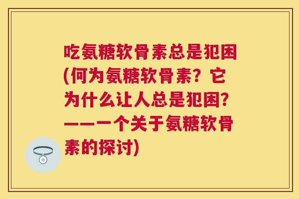 吃氨糖软骨素总是犯困(何为氨糖软骨素？它为什么让人总是犯困？——一个关于氨糖软骨素的探讨)