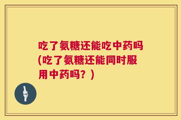 吃了氨糖还能吃中药吗(吃了氨糖还能同时服用中药吗？)