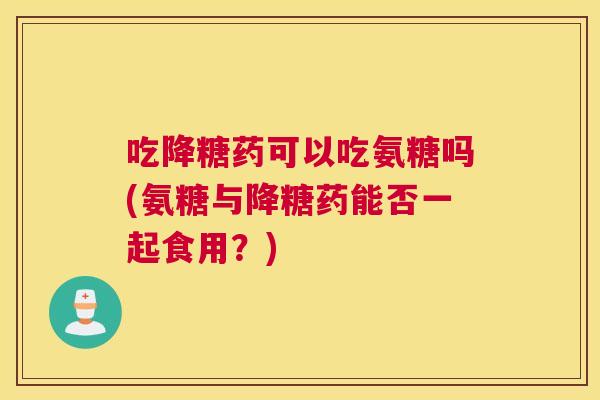 吃降糖药可以吃氨糖吗(氨糖与降糖药能否一起食用？)