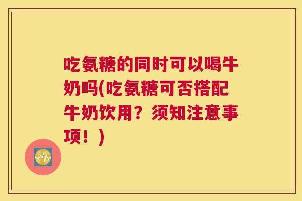 吃氨糖的同时可以喝牛奶吗(吃氨糖可否搭配牛奶饮用？须知注意事项！)