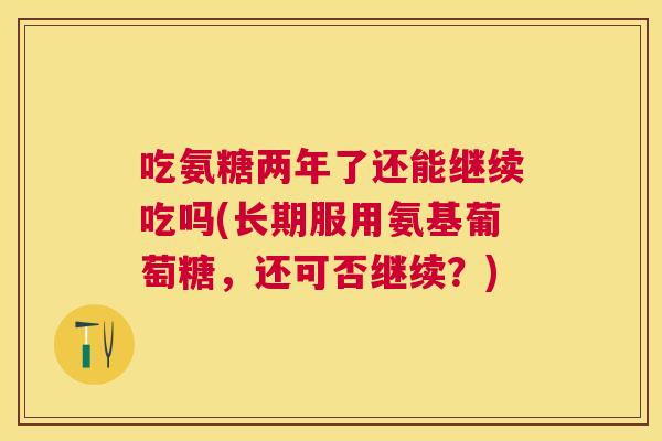 吃氨糖两年了还能继续吃吗(长期服用氨基葡萄糖，还可否继续？)