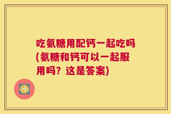 吃氨糖用配钙一起吃吗(氨糖和钙可以一起服用吗？这是答案)