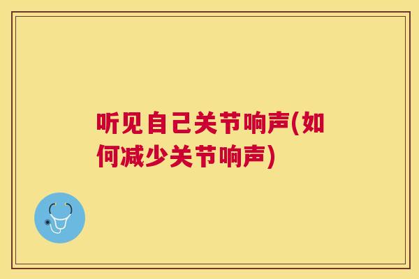 听见自己关节响声(如何减少关节响声)