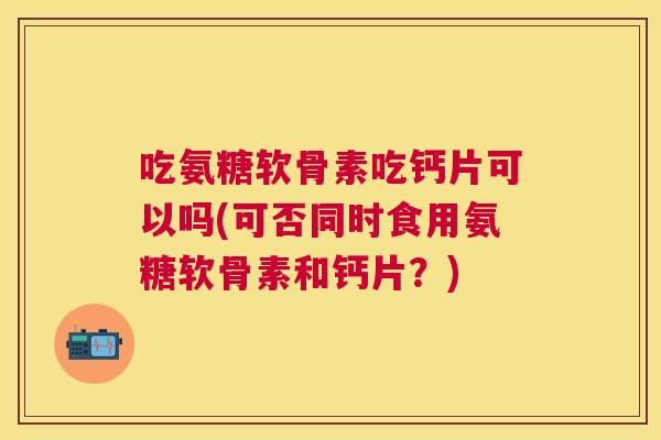 吃氨糖软骨素吃钙片可以吗(可否同时食用氨糖软骨素和钙片？)