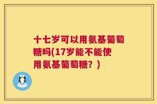 十七岁可以用氨基葡萄糖吗(17岁能不能使用氨基葡萄糖？)