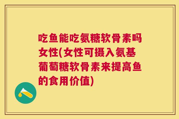 吃鱼能吃氨糖软骨素吗女性(女性可摄入氨基葡萄糖软骨素来提高鱼的食用价值)