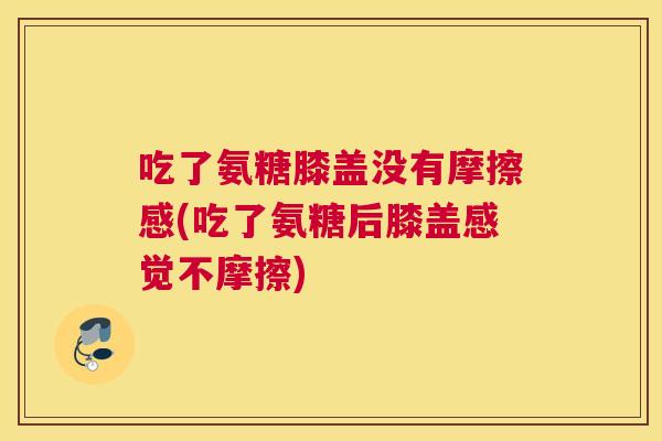 吃了氨糖膝盖没有摩擦感(吃了氨糖后膝盖感觉不摩擦)