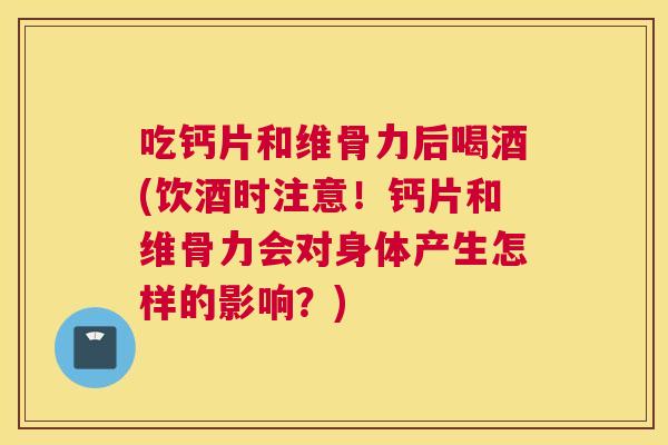 吃钙片和维骨力后喝酒(饮酒时注意！钙片和维骨力会对身体产生怎样的影响？)