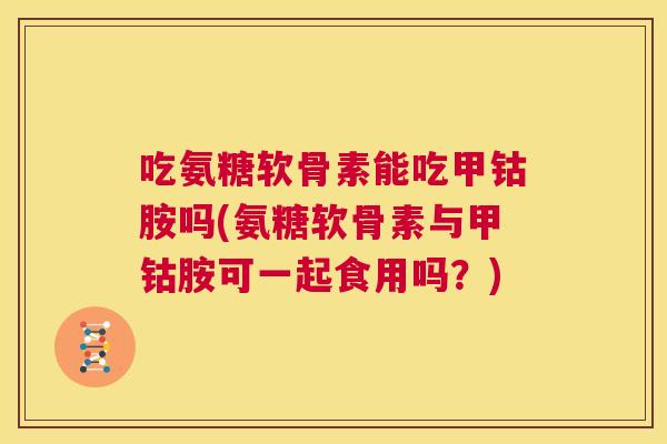 吃氨糖软骨素能吃甲钴胺吗(氨糖软骨素与甲钴胺可一起食用吗？)