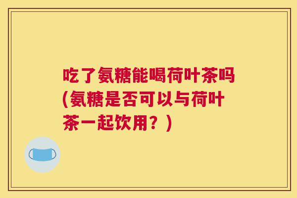 吃了氨糖能喝荷叶茶吗(氨糖是否可以与荷叶茶一起饮用？)