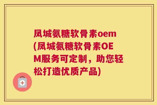 凤城氨糖软骨素oem(凤城氨糖软骨素OEM服务可定制，助您轻松打造优质产品)