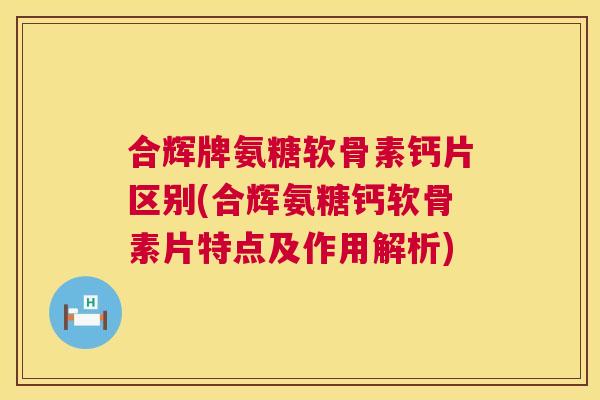 合辉牌氨糖软骨素钙片区别(合辉氨糖钙软骨素片特点及作用解析)