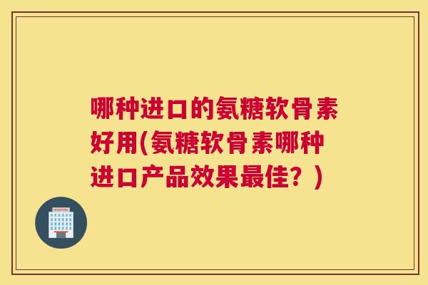 哪种进口的氨糖软骨素好用(氨糖软骨素哪种进口产品效果最佳？)