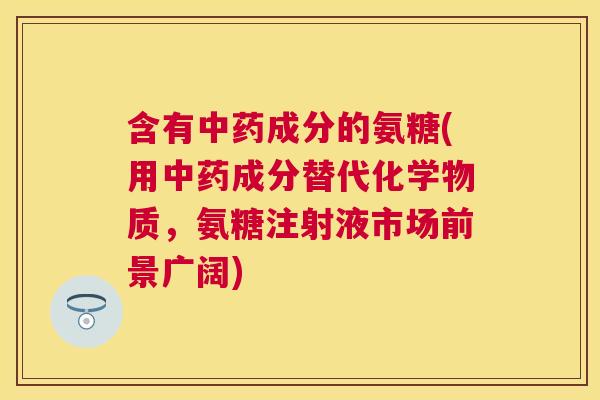 含有中药成分的氨糖(用中药成分替代化学物质，氨糖注射液市场前景广阔)