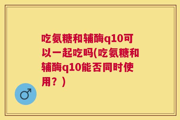 吃氨糖和辅酶q10可以一起吃吗(吃氨糖和辅酶q10能否同时使用？)