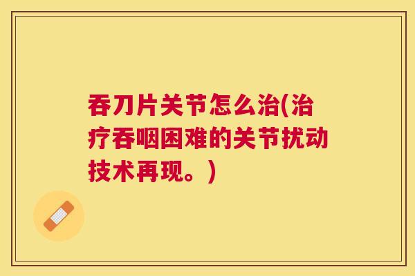 吞刀片关节怎么治(治疗吞咽困难的关节扰动技术再现。)