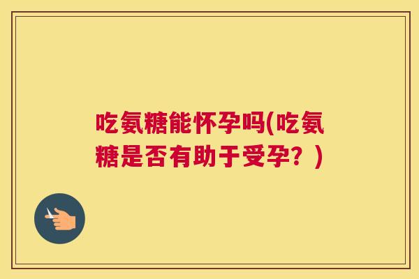 吃氨糖能怀孕吗(吃氨糖是否有助于受孕？)
