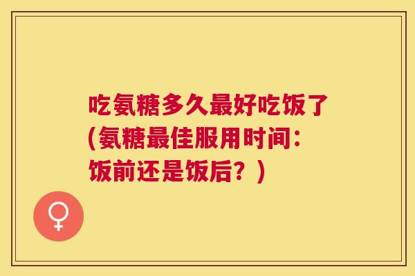 吃氨糖多久最好吃饭了(氨糖最佳服用时间：饭前还是饭后？)