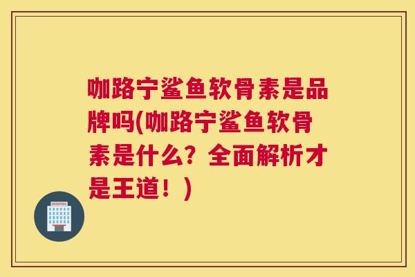 咖路宁鲨鱼软骨素是品牌吗(咖路宁鲨鱼软骨素是什么？全面解析才是王道！)