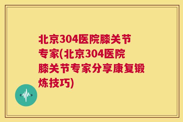 北京304医院膝关节专家(北京304医院膝关节专家分享康复锻炼技巧)