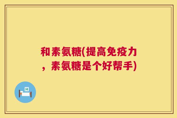 和素氨糖(提高免疫力，素氨糖是个好帮手)